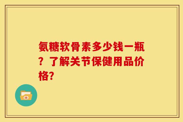 氨糖软骨素多少钱一瓶？了解关节保健用品价格？