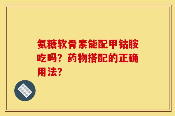 氨糖软骨素能配甲钴胺吃吗？搭配的正确用法？