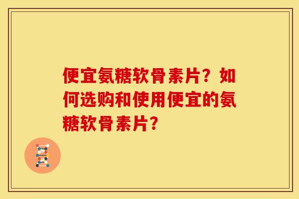 便宜氨糖软骨素片?如何选购和使用便宜的氨糖软骨素片? 便宜氨糖软骨素片?如何选购和使用便宜的氨糖软骨素片?