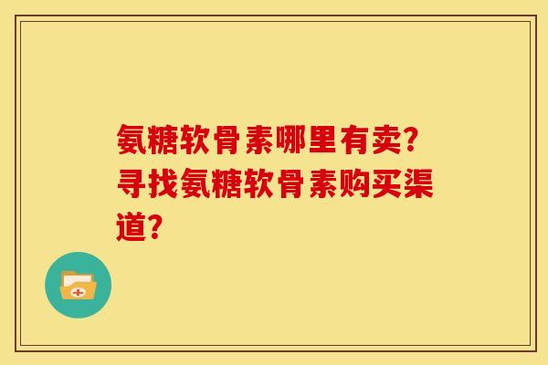 氨糖软骨素哪里有卖?寻找氨糖软骨素购买渠道? 氨糖软骨素哪里有卖?寻找氨糖软骨素购买渠道?