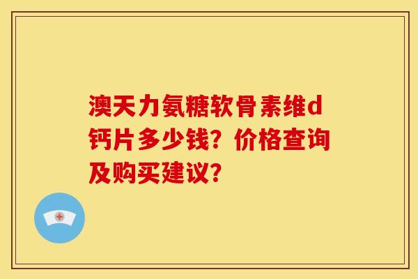 澳天力氨糖软骨素维d钙片多少钱?价格查询及购买建议? 澳天力氨糖软骨素维d钙片多少钱?价格查询及购买建议?