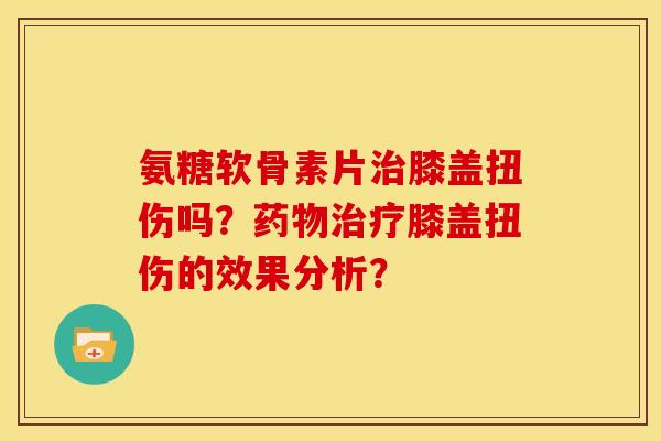 氨糖软骨素片膝盖扭伤吗?膝盖扭伤的效果分析? 氨糖软骨素片膝盖扭伤吗?膝盖扭伤的效果分析?
