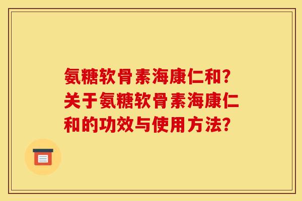 氨糖软骨素海康仁和?关于氨糖软骨素海康仁和的功效与使用方法? 氨糖软骨素海康仁和?关于氨糖软骨素海康仁和的功效与使用方法?