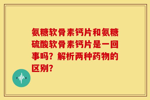 氨糖软骨素钙片和氨糖硫酸软骨素钙片是一回事吗?解析两种的区别? 氨糖软骨素钙片和氨糖硫酸软骨素钙片是一回事吗?解析两种的区别?
