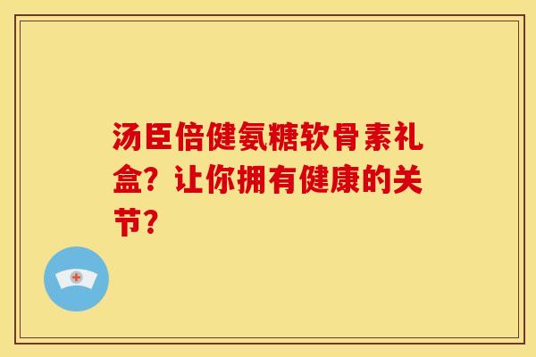 汤臣倍健氨糖软骨素礼盒?让你拥有健康的关节? 汤臣倍健氨糖软骨素礼盒?让你拥有健康的关节?