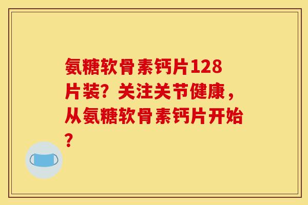 氨糖软骨素钙片128片装?关注关节健康,从氨糖软骨素钙片开始? 氨糖软骨素钙片128片装?关注关节健康,从氨糖软骨素钙片开始?
