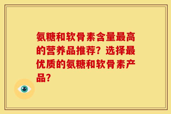 氨糖和软骨素含量高的营养品推荐?选择优质的氨糖和软骨素产品? 氨糖和软骨素含量高的营养品推荐?选择优质的氨糖和软骨素产品?