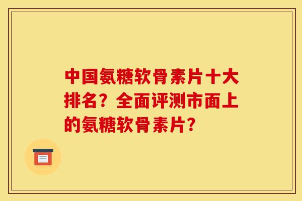 中国氨糖软骨素片十大排名？全面评测市面上的氨糖软骨素片？