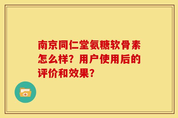南京同仁堂氨糖软骨素怎么样?用户使用后的评价和效果? 南京同仁堂氨糖软骨素怎么样?用户使用后的评价和效果?