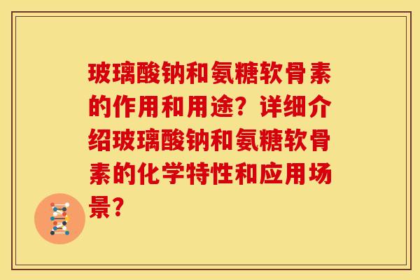玻璃酸钠和氨糖软骨素的作用和用途?详细介绍玻璃酸钠和氨糖软骨素的化学特性和应用场景? 玻璃酸钠和氨糖软骨素的作用和用途?详细介绍玻璃酸钠和氨糖软骨素的化学特性和应用场景?