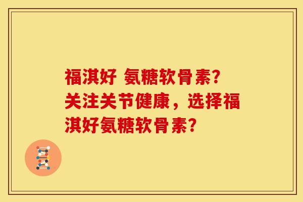 福淇好 氨糖软骨素?关注关节健康,选择福淇好氨糖软骨素? 福淇好 氨糖软骨素?关注关节健康,选择福淇好氨糖软骨素?