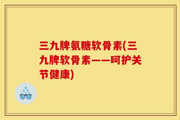 三九牌氨糖软骨素(三九牌软骨素——呵护关节健康) 三九牌氨糖软骨素(三九牌软骨素——呵护关节健康)