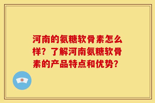 河南的氨糖软骨素怎么样？了解河南氨糖软骨素的产品特点和优势？