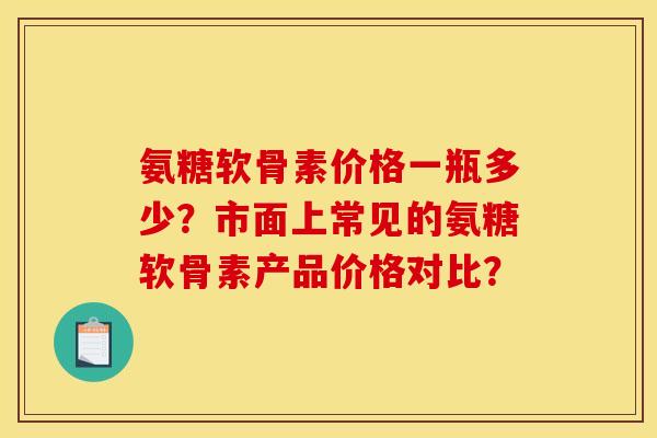 氨糖软骨素价格一瓶多少？市面上常见的氨糖软骨素产品价格对比？
