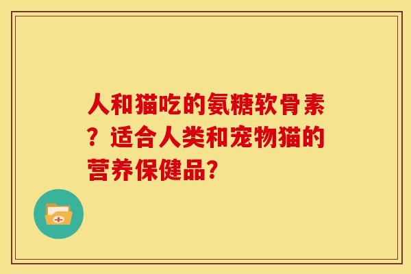 人和猫吃的氨糖软骨素?适合人类和宠物猫的营养保健品? 人和猫吃的氨糖软骨素?适合人类和宠物猫的营养保健品?
