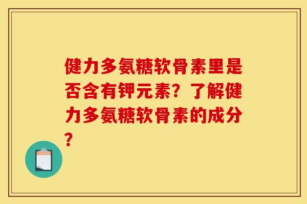 健力多氨糖软骨素里是否含有钾元素？了解健力多氨糖软骨素的成分？