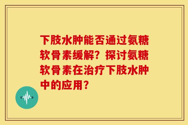 下肢水肿能否通过氨糖软骨素缓解?探讨氨糖软骨素在下肢水肿中的应用? 下肢水肿能否通过氨糖软骨素缓解?探讨氨糖软骨素在下肢水肿中的应用?