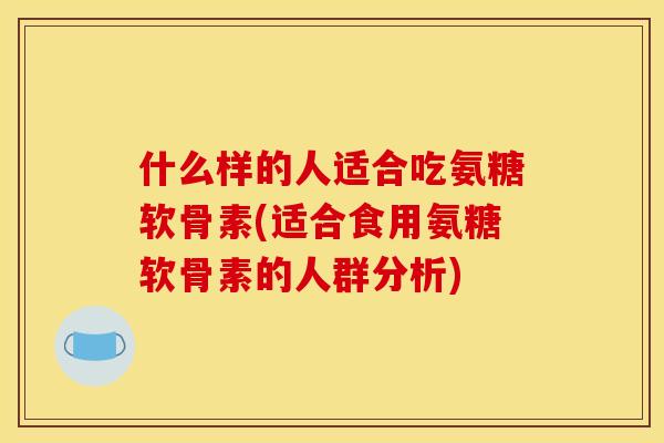 什么样的人适合吃氨糖软骨素(适合食用氨糖软骨素的人群分析) 什么样的人适合吃氨糖软骨素(适合食用氨糖软骨素的人群分析)