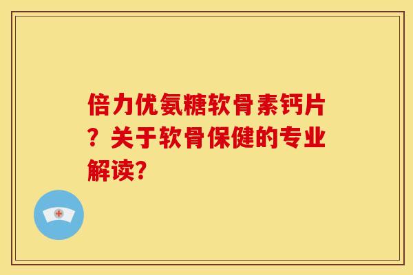 倍力优氨糖软骨素钙片？关于软骨保健的专业解读？