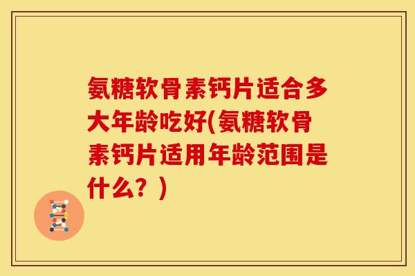 氨糖软骨素钙片适合多大年龄吃好(氨糖软骨素钙片适用年龄范围是什么？)