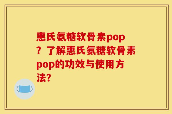 惠氏氨糖软骨素pop？了解惠氏氨糖软骨素pop的功效与使用方法？