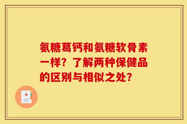 氨糖葛钙和氨糖软骨素一样？了解两种保健品的区别与相似之处？