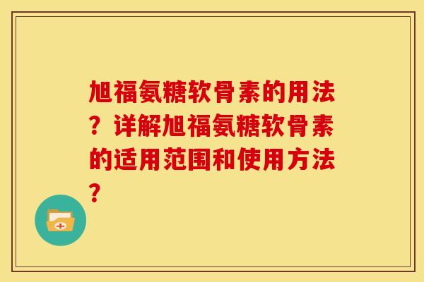 旭福氨糖软骨素的用法？详解旭福氨糖软骨素的适用范围和使用方法？