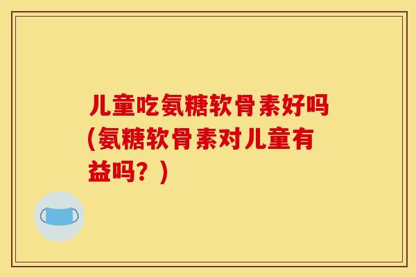 儿童吃氨糖软骨素好吗(氨糖软骨素对儿童有益吗？)