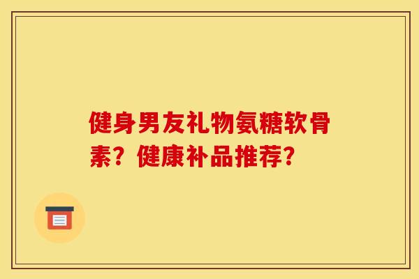 健身男友礼物氨糖软骨素?健康补品推荐? 健身男友礼物氨糖软骨素?健康补品推荐?