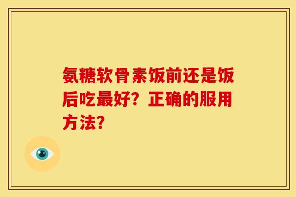 氨糖软骨素饭前还是饭后吃好?正确的服用方法? 氨糖软骨素饭前还是饭后吃好?正确的服用方法?