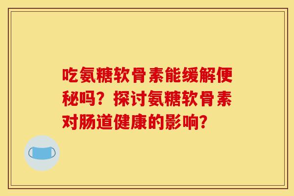 吃氨糖软骨素能缓解吗？探讨氨糖软骨素对肠道健康的影响？