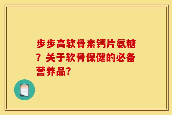步步高软骨素钙片氨糖？关于软骨保健的必备营养品？