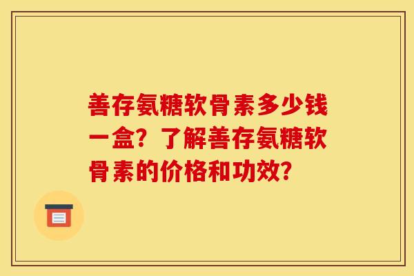 善存氨糖软骨素多少钱一盒？了解善存氨糖软骨素的价格和功效？
