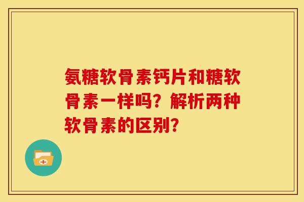 氨糖软骨素钙片和糖软骨素一样吗?解析两种软骨素的区别? 氨糖软骨素钙片和糖软骨素一样吗?解析两种软骨素的区别?
