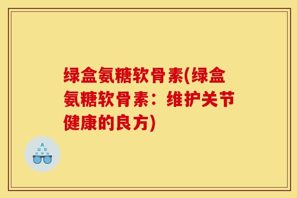 绿盒氨糖软骨素(绿盒氨糖软骨素：维护关节健康的良方)