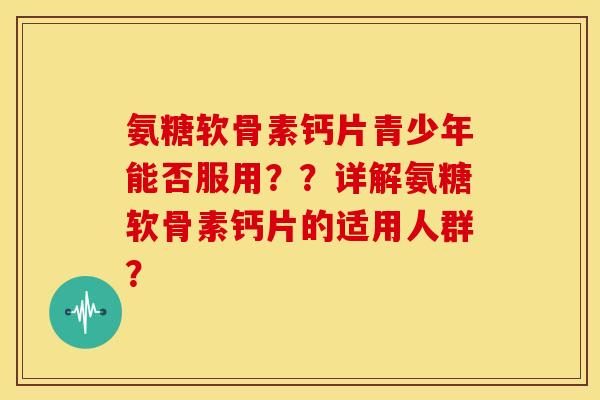 氨糖软骨素钙片青少年能否服用??详解氨糖软骨素钙片的适用人群? 氨糖软骨素钙片青少年能否服用??详解氨糖软骨素钙片的适用人群?