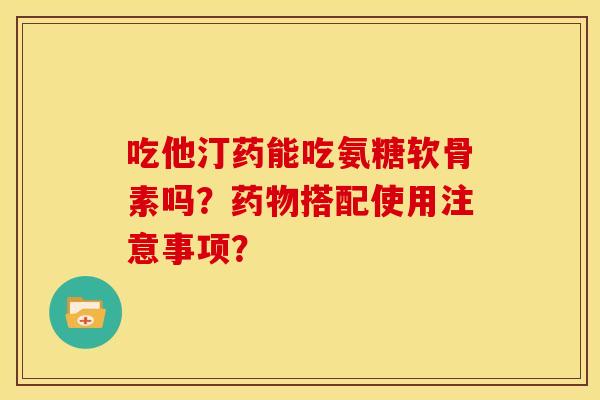 吃他汀药能吃氨糖软骨素吗?搭配使用注意事项? 吃他汀药能吃氨糖软骨素吗?搭配使用注意事项?