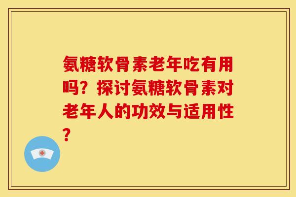 氨糖软骨素老年吃有用吗？探讨氨糖软骨素对老年人的功效与适用性？