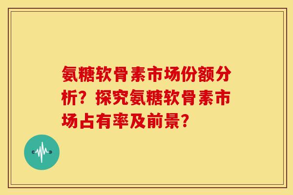 氨糖软骨素市场份额分析?探究氨糖软骨素市场占有率及前景? 氨糖软骨素市场份额分析?探究氨糖软骨素市场占有率及前景?