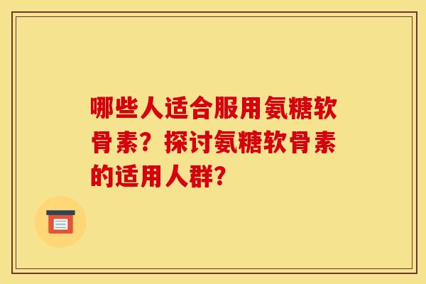 哪些人适合服用氨糖软骨素？探讨氨糖软骨素的适用人群？