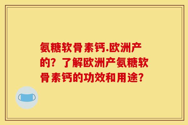 氨糖软骨素钙.欧洲产的?了解欧洲产氨糖软骨素钙的功效和用途? 氨糖软骨素钙.欧洲产的?了解欧洲产氨糖软骨素钙的功效和用途?