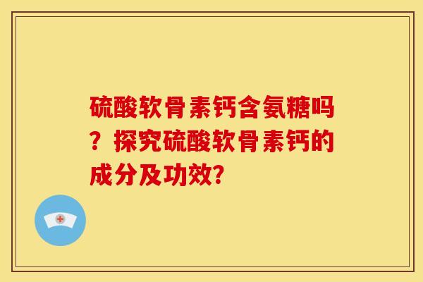硫酸软骨素钙含氨糖吗?探究硫酸软骨素钙的成分及功效? 硫酸软骨素钙含氨糖吗?探究硫酸软骨素钙的成分及功效?