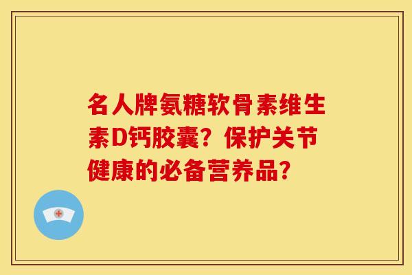 名人牌氨糖软骨素维生素D钙胶囊?保护关节健康的必备营养品? 名人牌氨糖软骨素维生素D钙胶囊?保护关节健康的必备营养品?