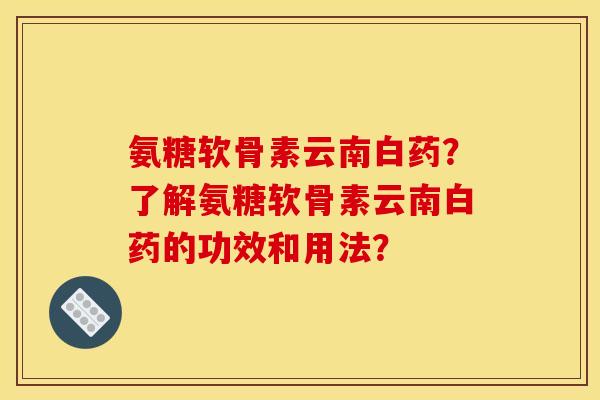 氨糖软骨素云南白药?了解氨糖软骨素云南白药的功效和用法? 氨糖软骨素云南白药?了解氨糖软骨素云南白药的功效和用法?