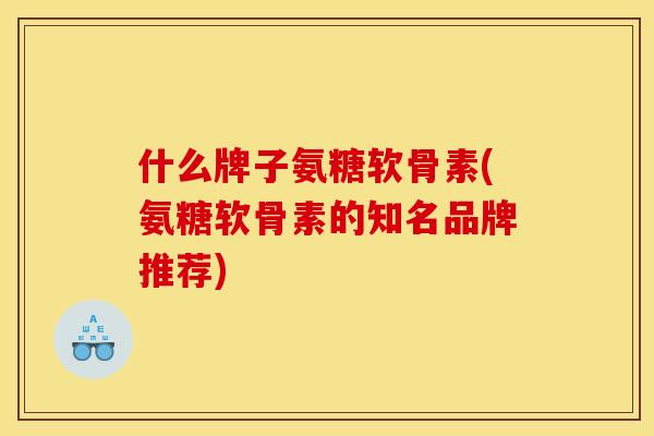 什么牌子氨糖软骨素(氨糖软骨素的知名品牌推荐) 什么牌子氨糖软骨素(氨糖软骨素的知名品牌推荐)