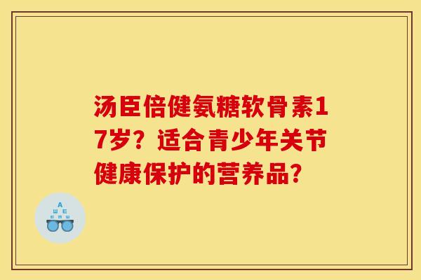 汤臣倍健氨糖软骨素17岁?适合青少年关节健康保护的营养品? 汤臣倍健氨糖软骨素17岁?适合青少年关节健康保护的营养品?