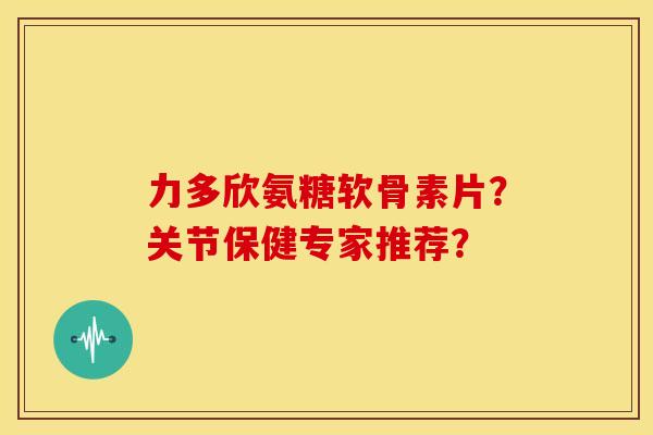 力多欣氨糖软骨素片？关节保健专家推荐？