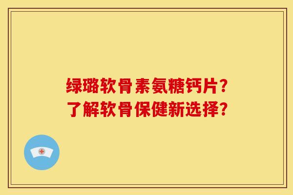 绿璐软骨素氨糖钙片?了解软骨保健新选择? 绿璐软骨素氨糖钙片?了解软骨保健新选择?