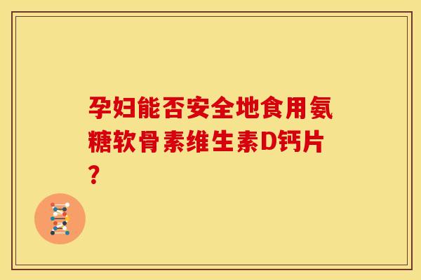 孕妇能否安全地食用氨糖软骨素维生素D钙片？