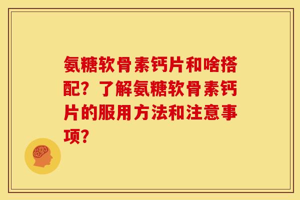 氨糖软骨素钙片和啥搭配？了解氨糖软骨素钙片的服用方法和注意事项？